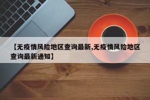【无疫情风险地区查询最新,无疫情风险地区查询最新通知】