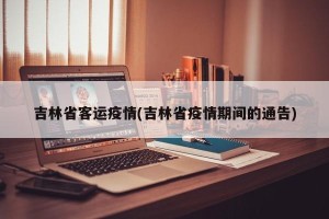 吉林省客运疫情(吉林省疫情期间的通告)