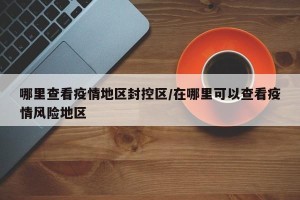 哪里查看疫情地区封控区/在哪里可以查看疫情风险地区