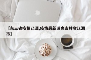 【东三省疫情辽源,疫情最新消息吉林省辽源市】