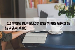 【辽宁省疫情津贴,辽宁省疫情防控指挥部最新公告补助金】
