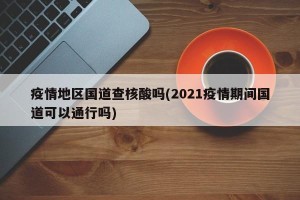 疫情地区国道查核酸吗(2021疫情期间国道可以通行吗)