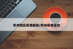 邓州地区疫情解除/邓州疫情管控
