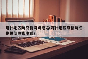 喀什地区防疫情询问电话(喀什地区疫情防控指挥部热线电话)