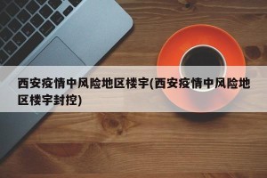 西安疫情中风险地区楼宇(西安疫情中风险地区楼宇封控)