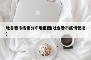 吐鲁番市疫情分布地区图(吐鲁番市疫情管控)