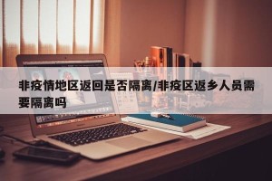 非疫情地区返回是否隔离/非疫区返乡人员需要隔离吗