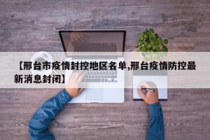 【邢台市疫情封控地区名单,邢台疫情防控最新消息封闭】