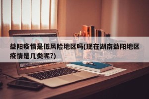 益阳疫情是低风险地区吗(现在湖南益阳地区疫情是几类呢?)