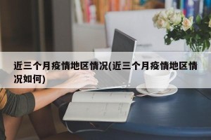 近三个月疫情地区情况(近三个月疫情地区情况如何)