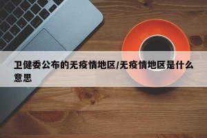 卫健委公布的无疫情地区/无疫情地区是什么意思