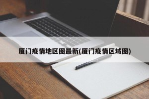 厦门疫情地区图最新(厦门疫情区域图)
