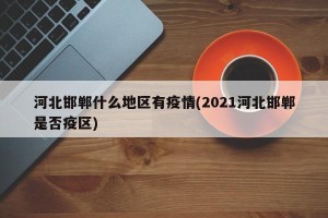 河北邯郸什么地区有疫情(2021河北邯郸是否疫区)