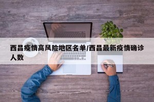 西昌疫情高风险地区名单/西昌最新疫情确诊人数