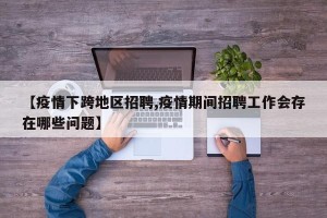 【疫情下跨地区招聘,疫情期间招聘工作会存在哪些问题】