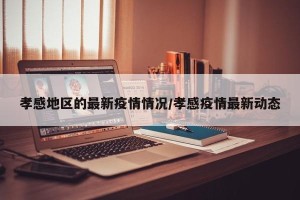 孝感地区的最新疫情情况/孝感疫情最新动态