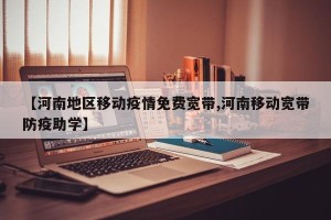 【河南地区移动疫情免费宽带,河南移动宽带防疫助学】