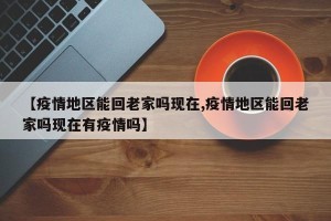 【疫情地区能回老家吗现在,疫情地区能回老家吗现在有疫情吗】