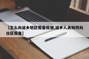 【怎么向返乡地区报备疫情,返乡人员如何向社区报备】