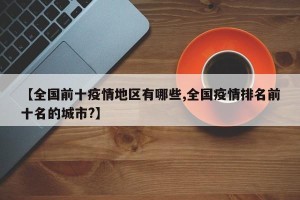 【全国前十疫情地区有哪些,全国疫情排名前十名的城市?】