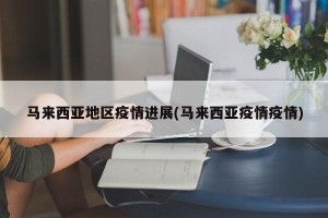 马来西亚地区疫情进展(马来西亚疫情疫情)