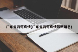 广东省潞河疫情(广东省潞河疫情最新消息)