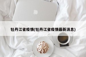 牡丹江省疫情(牡丹江省疫情最新消息)