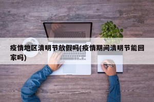 疫情地区清明节放假吗(疫情期间清明节能回家吗)